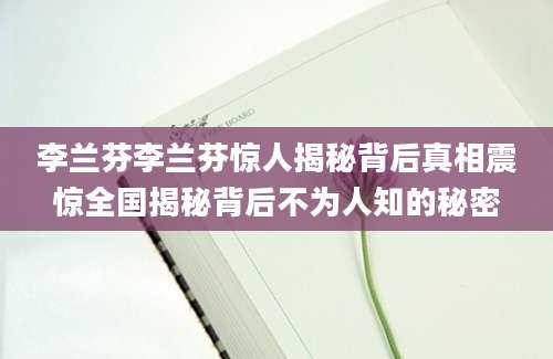 李兰芬李兰芬惊人揭秘背后真相震惊全国揭秘背后不为人知的秘密