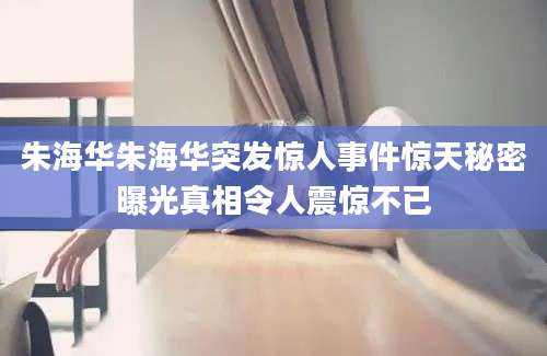 朱海华朱海华突发惊人事件惊天秘密曝光真相令人震惊不已