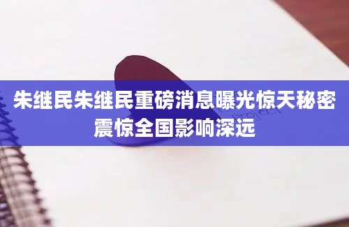 朱继民朱继民重磅消息曝光惊天秘密震惊全国影响深远