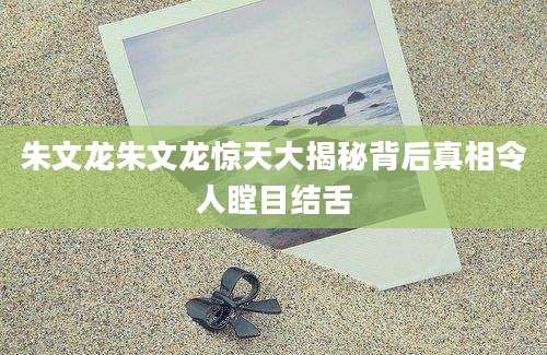 朱文龙朱文龙惊天大揭秘背后真相令人瞠目结舌