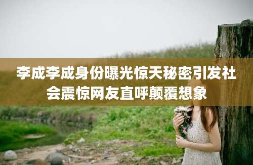 李成李成身份曝光惊天秘密引发社会震惊网友直呼颠覆想象