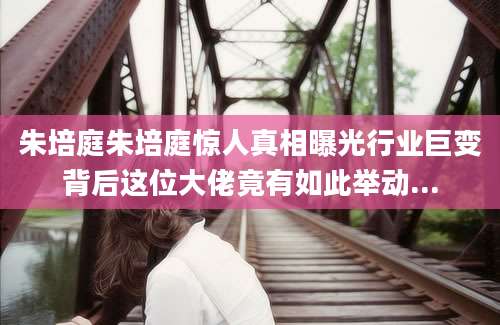 朱培庭朱培庭惊人真相曝光行业巨变背后这位大佬竟有如此举动...
