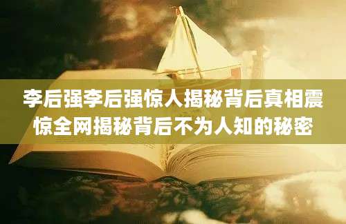 李后强李后强惊人揭秘背后真相震惊全网揭秘背后不为人知的秘密