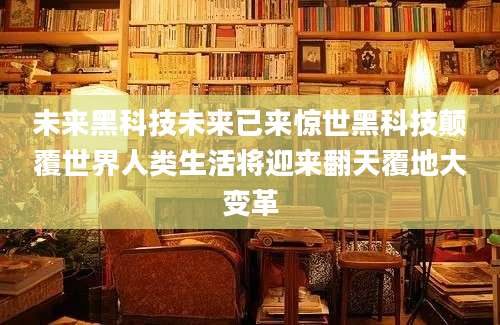 未来黑科技未来已来惊世黑科技颠覆世界人类生活将迎来翻天覆地大变革