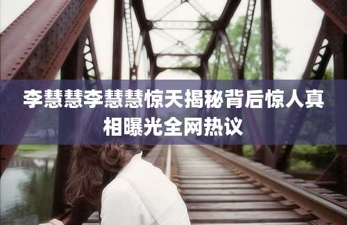李慧慧李慧慧惊天揭秘背后惊人真相曝光全网热议