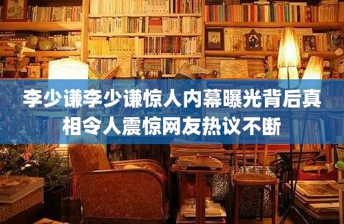 李少谦李少谦惊人内幕曝光背后真相令人震惊网友热议不断