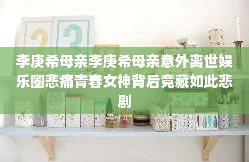 李庚希母亲李庚希母亲意外离世娱乐圈悲痛青春女神背后竟藏如此悲剧
