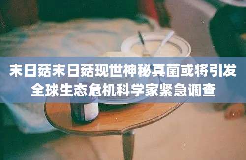 末日菇末日菇现世神秘真菌或将引发全球生态危机科学家紧急调查