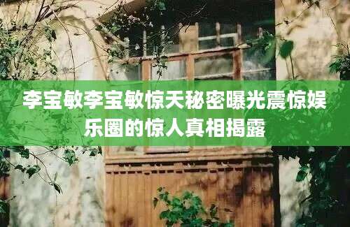 李宝敏李宝敏惊天秘密曝光震惊娱乐圈的惊人真相揭露