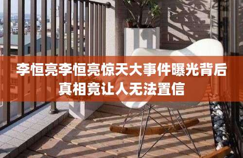 李恒亮李恒亮惊天大事件曝光背后真相竟让人无法置信