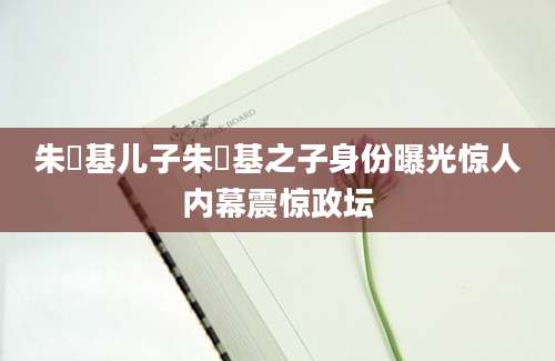 朱镕基儿子朱镕基之子身份曝光惊人内幕震惊政坛