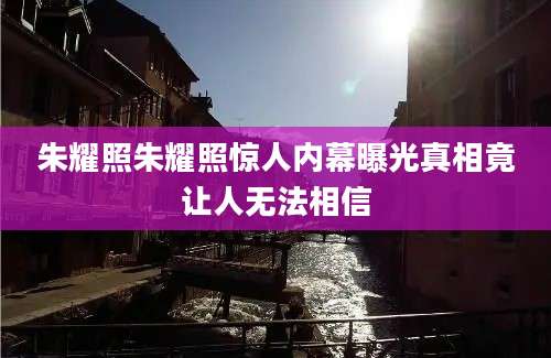 朱耀照朱耀照惊人内幕曝光真相竟让人无法相信