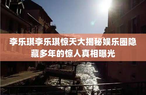 李乐琪李乐琪惊天大揭秘娱乐圈隐藏多年的惊人真相曝光