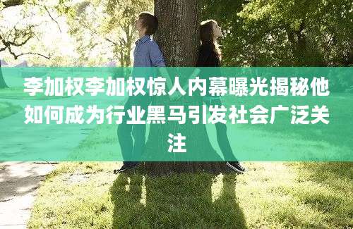李加权李加权惊人内幕曝光揭秘他如何成为行业黑马引发社会广泛关注