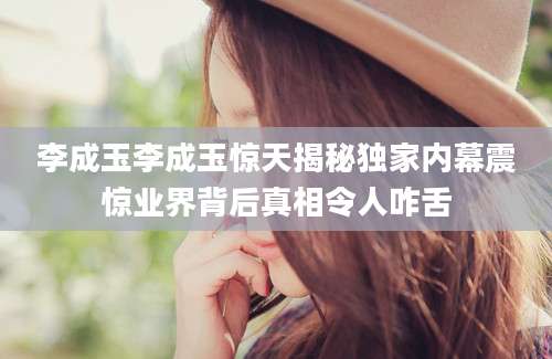 李成玉李成玉惊天揭秘独家内幕震惊业界背后真相令人咋舌