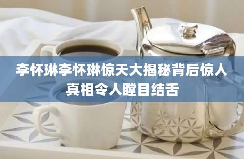 李怀琳李怀琳惊天大揭秘背后惊人真相令人瞠目结舌