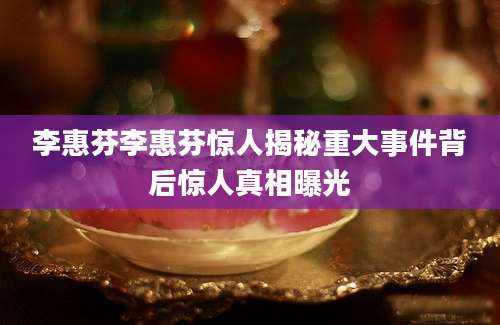 李惠芬李惠芬惊人揭秘重大事件背后惊人真相曝光