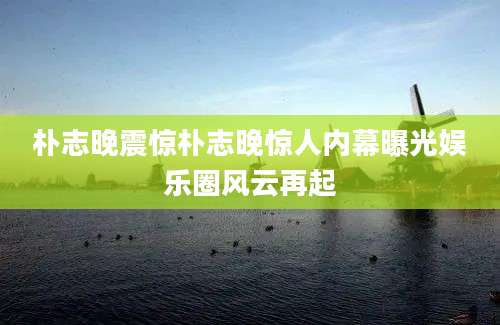 朴志晚震惊朴志晚惊人内幕曝光娱乐圈风云再起