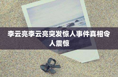 李云亮李云亮突发惊人事件真相令人震惊