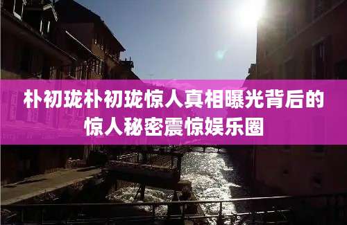 朴初珑朴初珑惊人真相曝光背后的惊人秘密震惊娱乐圈