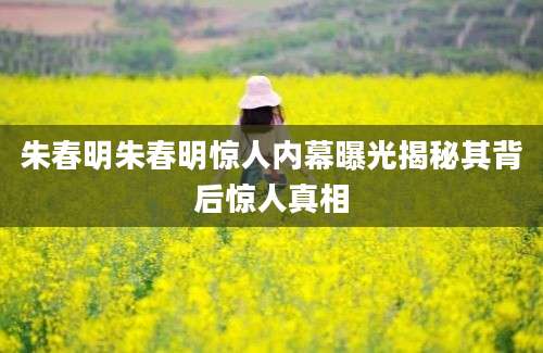 朱春明朱春明惊人内幕曝光揭秘其背后惊人真相
