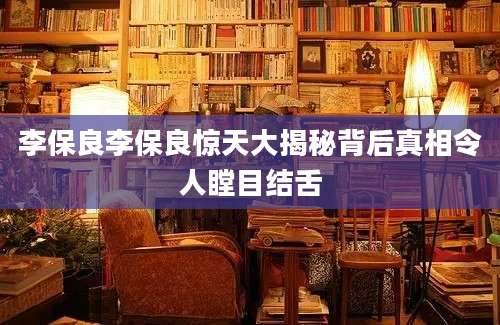李保良李保良惊天大揭秘背后真相令人瞠目结舌