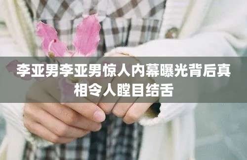 李亚男李亚男惊人内幕曝光背后真相令人瞠目结舌