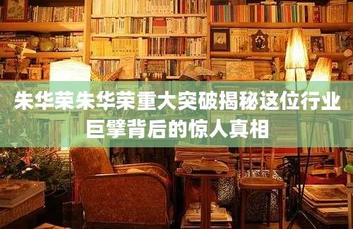 朱华荣朱华荣重大突破揭秘这位行业巨擘背后的惊人真相