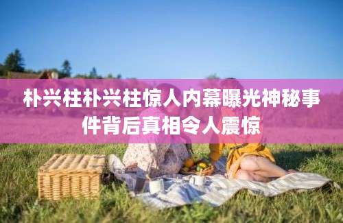 朴兴柱朴兴柱惊人内幕曝光神秘事件背后真相令人震惊