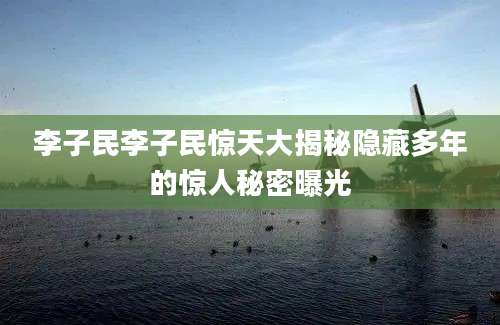 李子民李子民惊天大揭秘隐藏多年的惊人秘密曝光