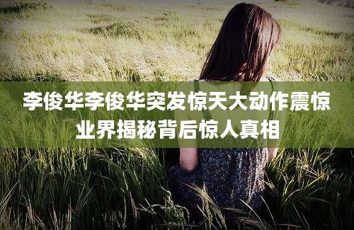 李俊华李俊华突发惊天大动作震惊业界揭秘背后惊人真相