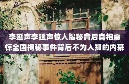 李延声李延声惊人揭秘背后真相震惊全国揭秘事件背后不为人知的内幕