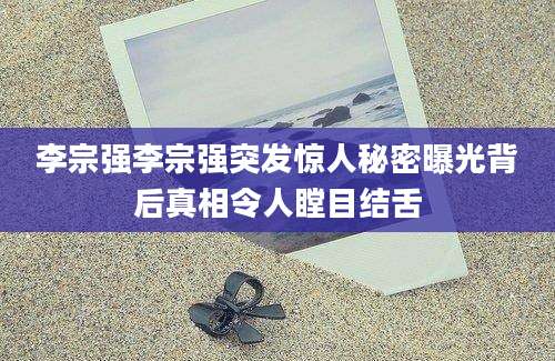 李宗强李宗强突发惊人秘密曝光背后真相令人瞠目结舌