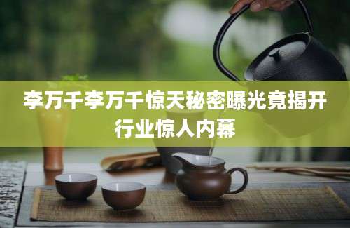 李万千李万千惊天秘密曝光竟揭开行业惊人内幕