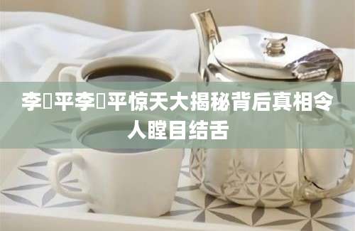 李俢平李俢平惊天大揭秘背后真相令人瞠目结舌