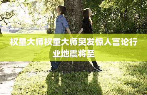 权重大师权重大师突发惊人言论行业地震将至