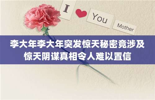 李大年李大年突发惊天秘密竟涉及惊天阴谋真相令人难以置信