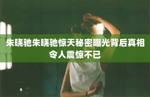 朱晓驰朱晓驰惊天秘密曝光背后真相令人震惊不已
