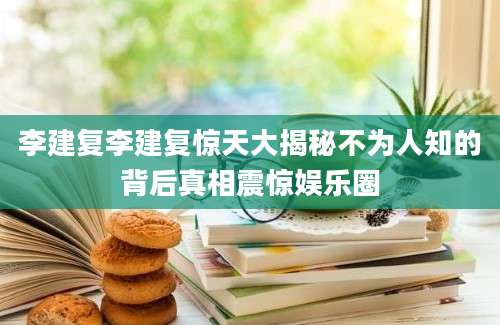 李建复李建复惊天大揭秘不为人知的背后真相震惊娱乐圈