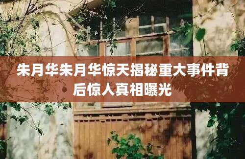 朱月华朱月华惊天揭秘重大事件背后惊人真相曝光