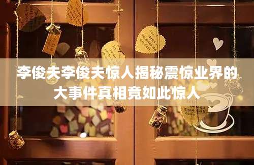 李俊夫李俊夫惊人揭秘震惊业界的大事件真相竟如此惊人