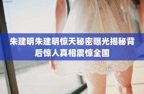 朱建明朱建明惊天秘密曝光揭秘背后惊人真相震惊全国
