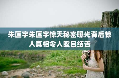 朱匡宇朱匡宇惊天秘密曝光背后惊人真相令人瞠目结舌