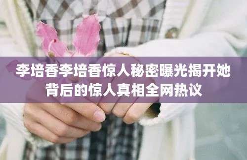 李培香李培香惊人秘密曝光揭开她背后的惊人真相全网热议