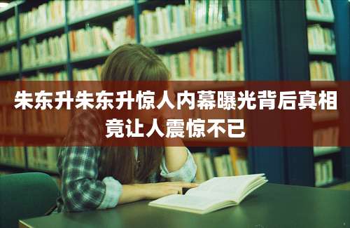 朱东升朱东升惊人内幕曝光背后真相竟让人震惊不已