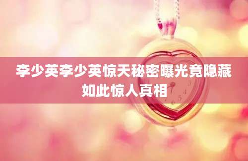 李少英李少英惊天秘密曝光竟隐藏如此惊人真相