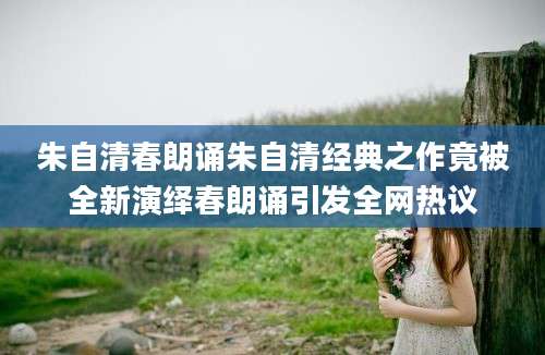朱自清春朗诵朱自清经典之作竟被全新演绎春朗诵引发全网热议