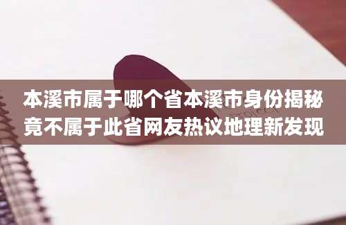 本溪市属于哪个省本溪市身份揭秘竟不属于此省网友热议地理新发现