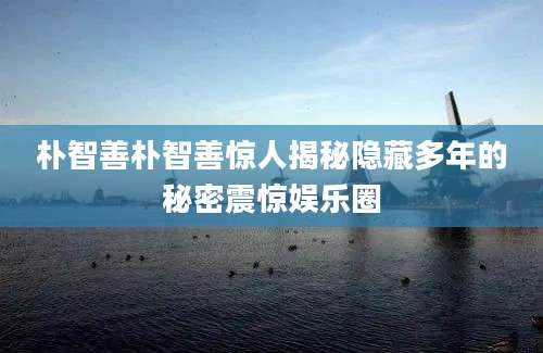 朴智善朴智善惊人揭秘隐藏多年的秘密震惊娱乐圈