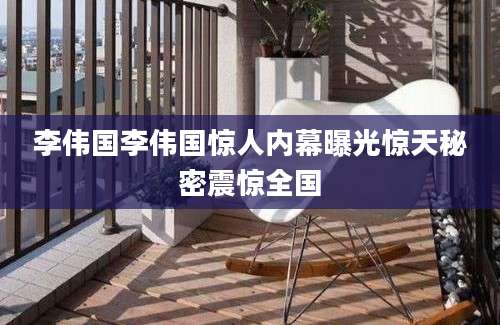 李伟国李伟国惊人内幕曝光惊天秘密震惊全国